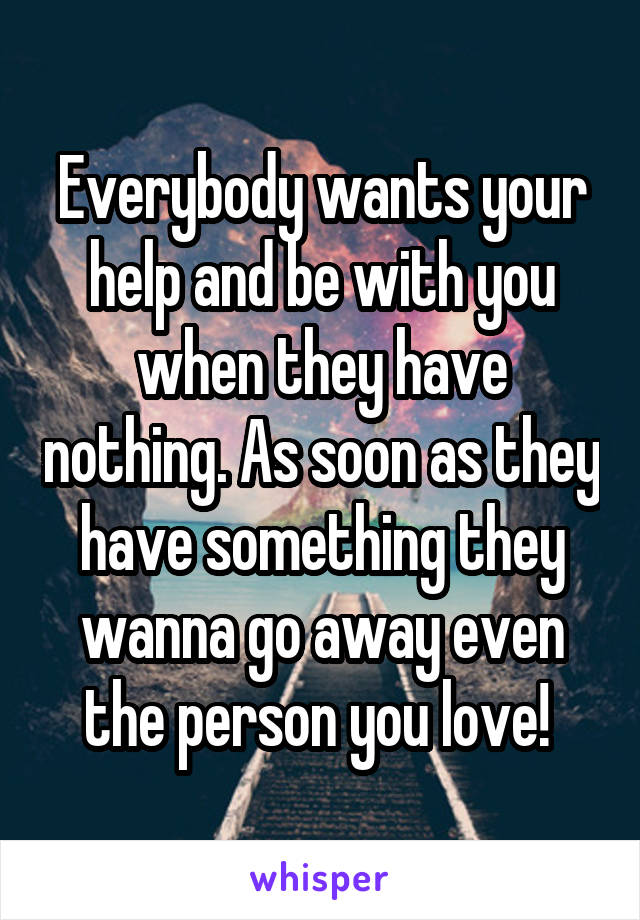 Everybody wants your help and be with you when they have nothing. As soon as they have something they wanna go away even the person you love! 