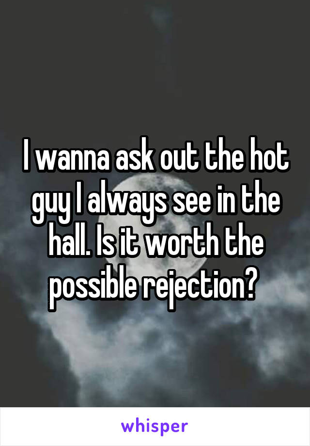 I wanna ask out the hot guy I always see in the hall. Is it worth the possible rejection? 