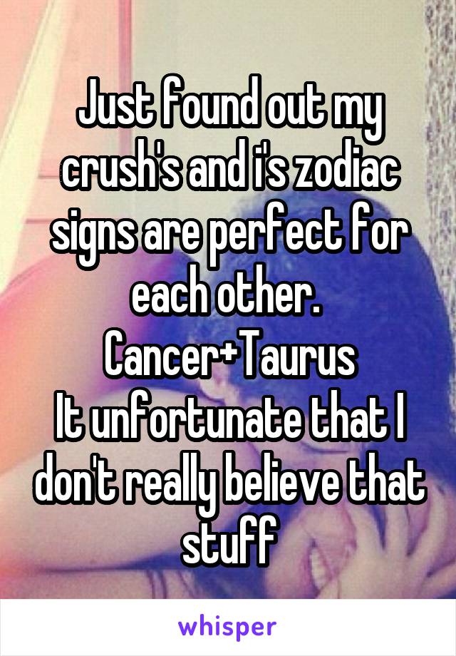 Just found out my crush's and i's zodiac signs are perfect for each other. 
Cancer+Taurus
It unfortunate that I don't really believe that stuff