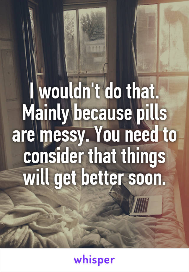 I wouldn't do that.
Mainly because pills are messy. You need to consider that things will get better soon.