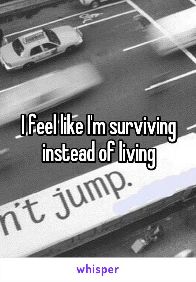 I feel like I'm surviving instead of living