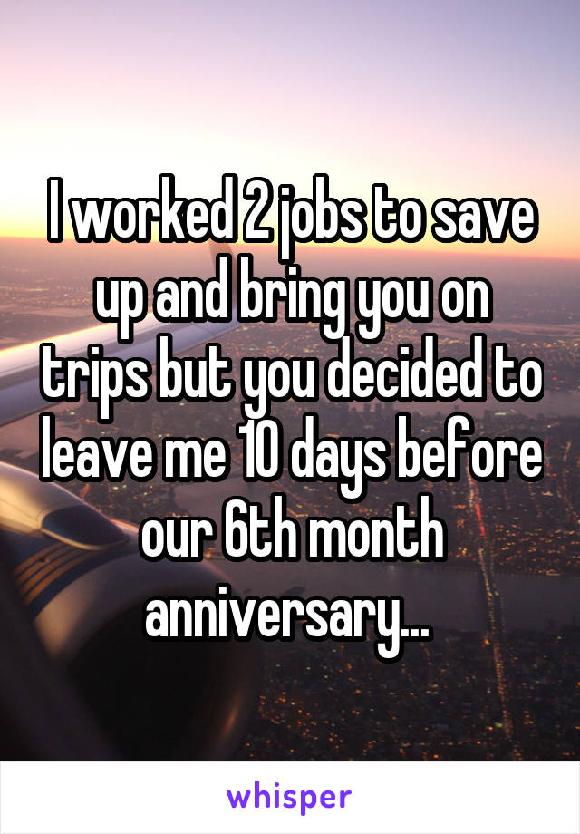 I worked 2 jobs to save up and bring you on trips but you decided to leave me 10 days before our 6th month anniversary... 