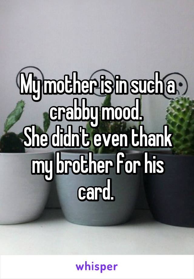 My mother is in such a crabby mood. 
She didn't even thank my brother for his card. 