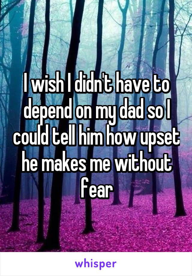 I wish I didn't have to depend on my dad so I could tell him how upset he makes me without fear