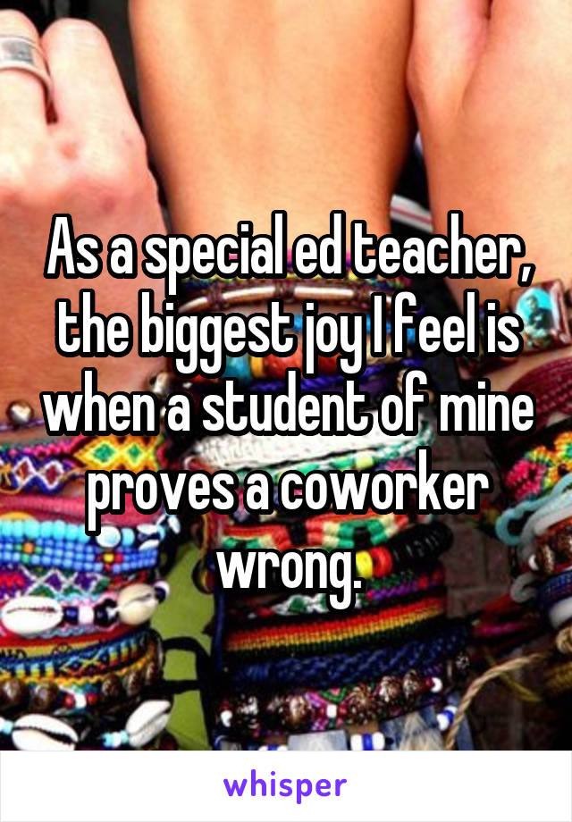 As a special ed teacher, the biggest joy I feel is when a student of mine proves a coworker wrong.