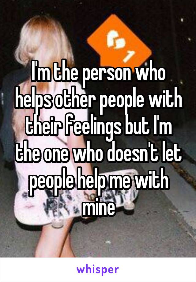 I'm the person who helps other people with their feelings but I'm the one who doesn't let people help me with mine