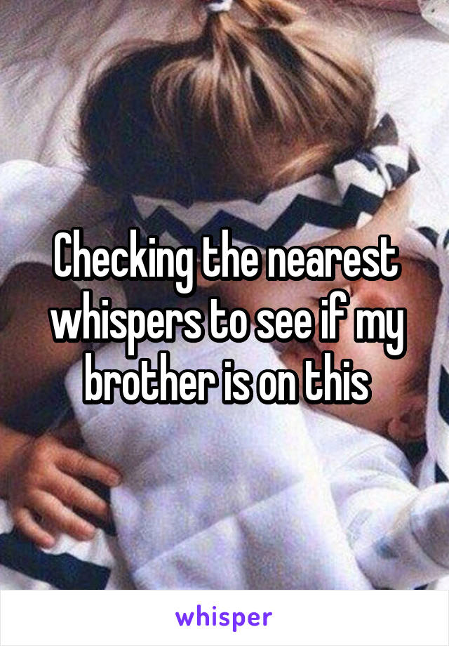 Checking the nearest whispers to see if my brother is on this