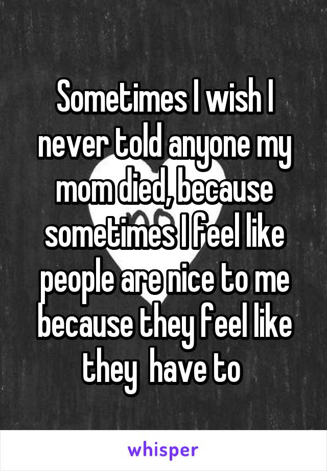 Sometimes I wish I never told anyone my mom died, because sometimes I feel like people are nice to me because they feel like they  have to 