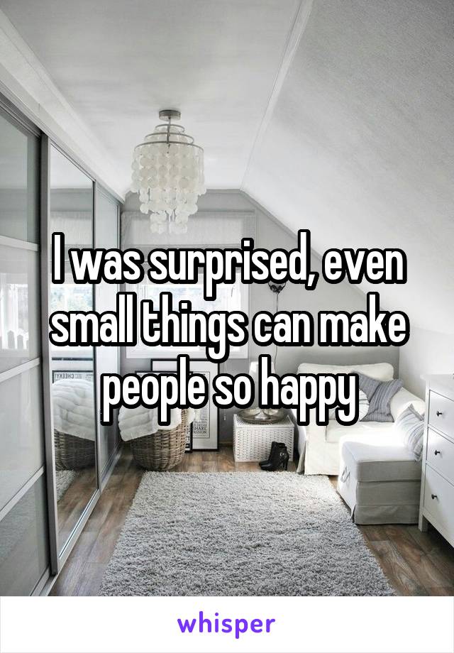 I was surprised, even small things can make people so happy