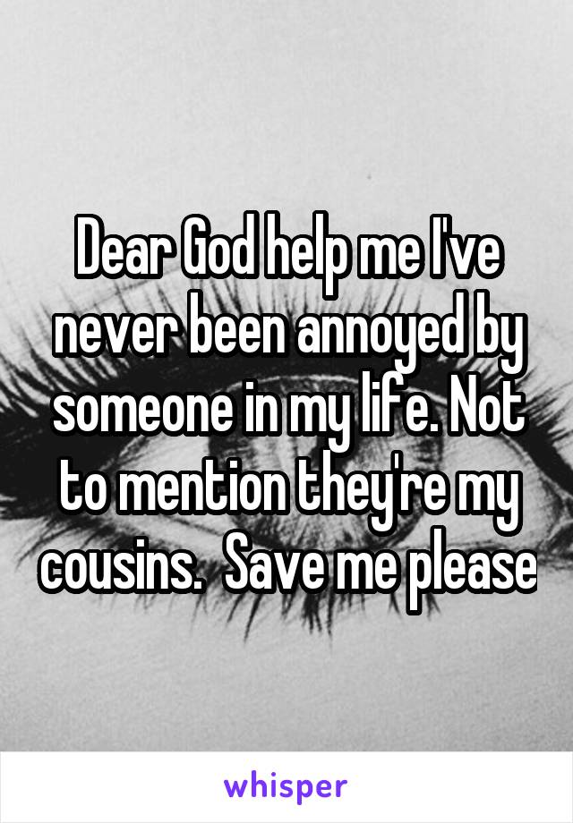 Dear God help me I've never been annoyed by someone in my life. Not to mention they're my cousins.  Save me please