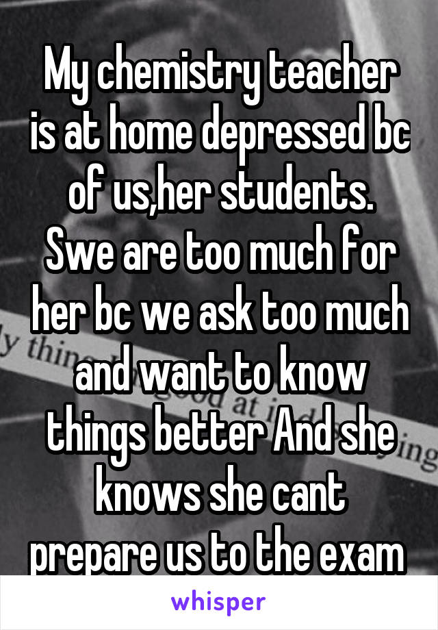 My chemistry teacher is at home depressed bc of us,her students. Swe are too much for her bc we ask too much and want to know things better And she knows she cant prepare us to the exam 