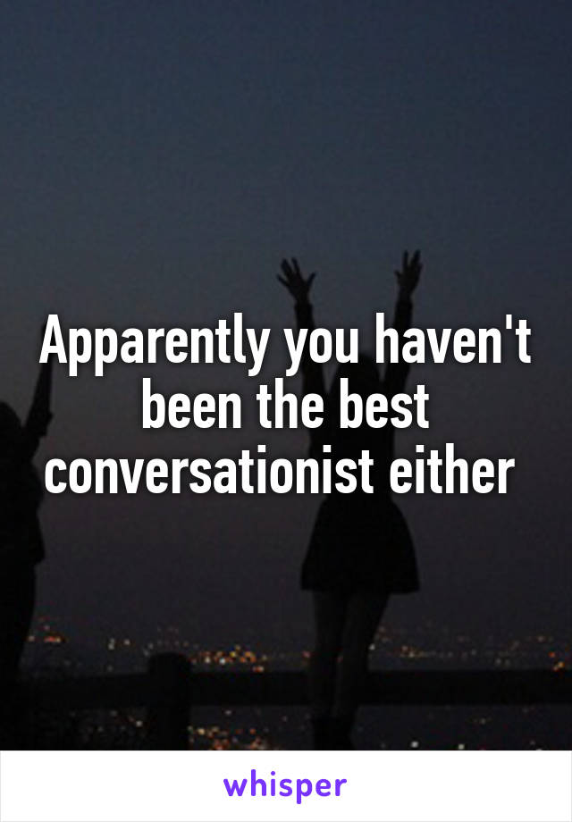 Apparently you haven't been the best conversationist either 