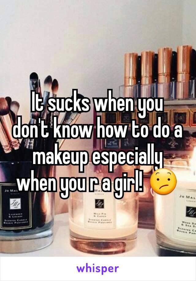 It sucks when you don't know how to do a makeup especially when you r a girl! 😕