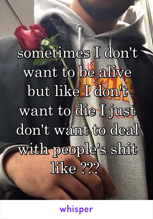 sometimes I don't want to be alive but like I don't want to die I just don't want to deal with people's shit like ??? 