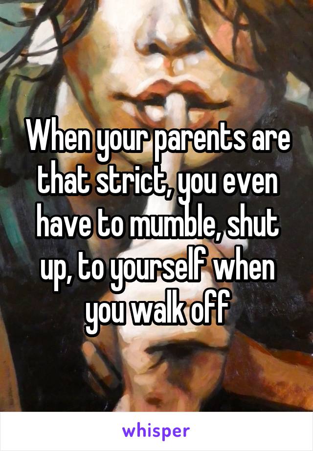 When your parents are that strict, you even have to mumble, shut up, to yourself when you walk off