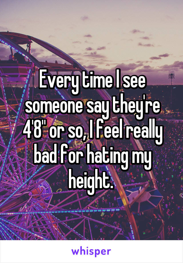 Every time I see someone say they're 4'8" or so, I feel really bad for hating my height. 