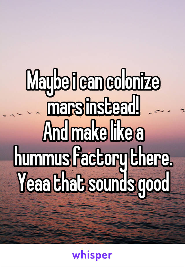 Maybe i can colonize mars instead!
And make like a hummus factory there.
Yeaa that sounds good