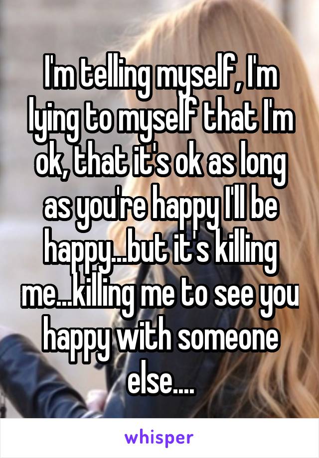 I'm telling myself, I'm lying to myself that I'm ok, that it's ok as long as you're happy I'll be happy...but it's killing me...killing me to see you happy with someone else....