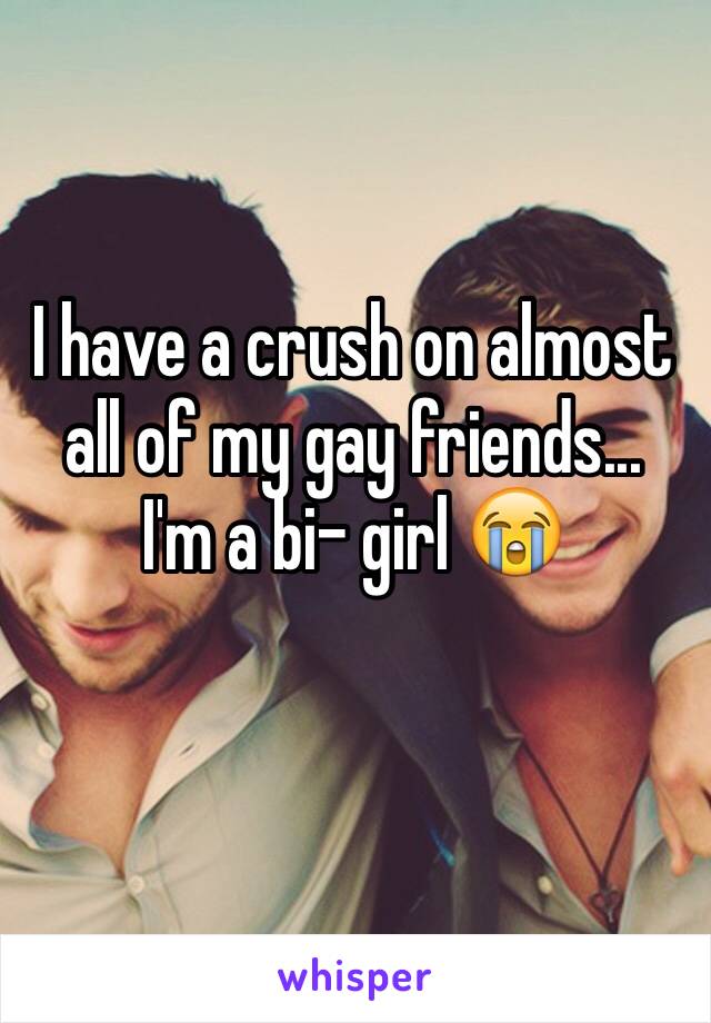 I have a crush on almost all of my gay friends...
I'm a bi- girl 😭