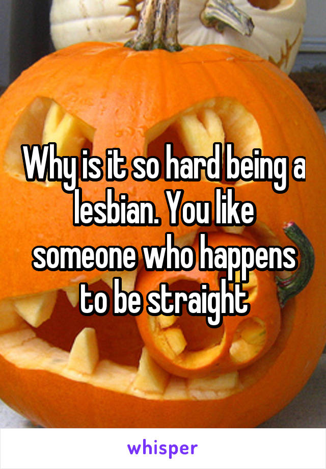 Why is it so hard being a lesbian. You like someone who happens to be straight