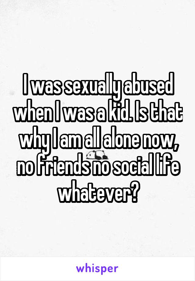 I was sexually abused when I was a kid. Is that why I am all alone now, no friends no social life whatever?