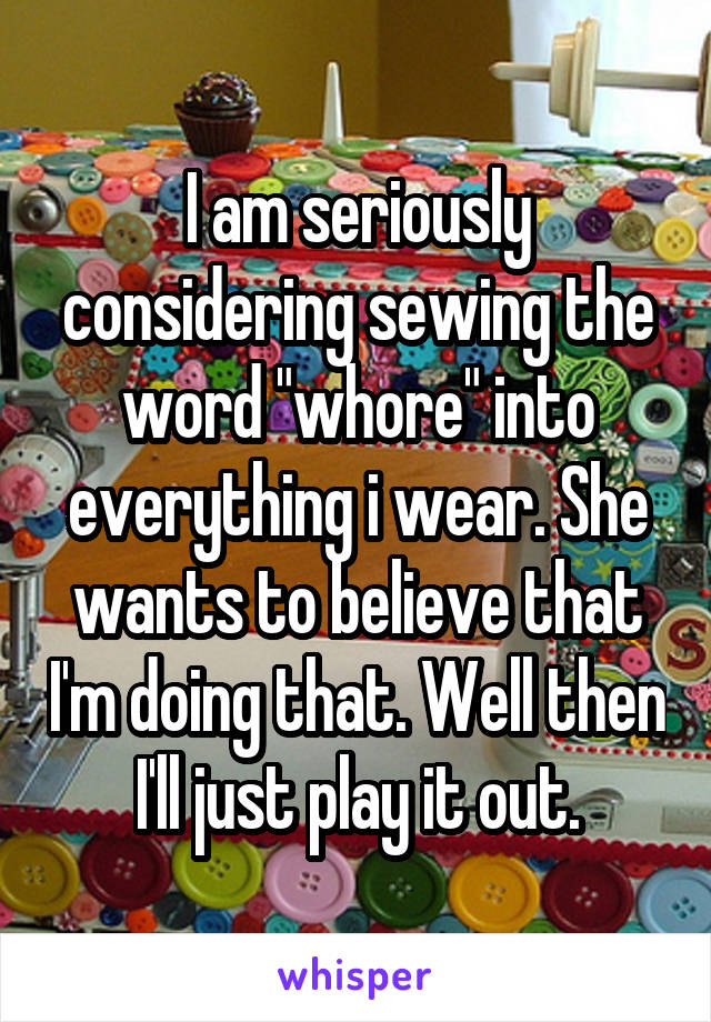 I am seriously considering sewing the word "whore" into everything i wear. She wants to believe that I'm doing that. Well then I'll just play it out.