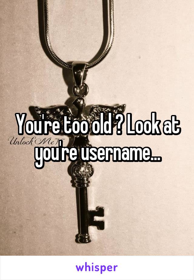 You're too old ? Look at you're username...