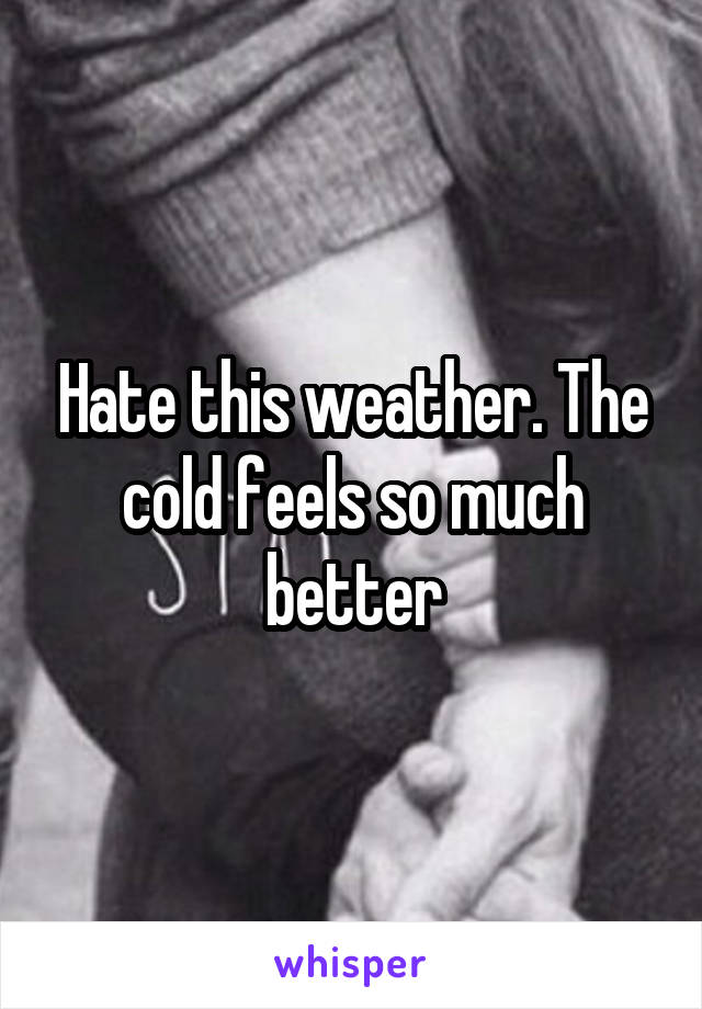 Hate this weather. The cold feels so much better