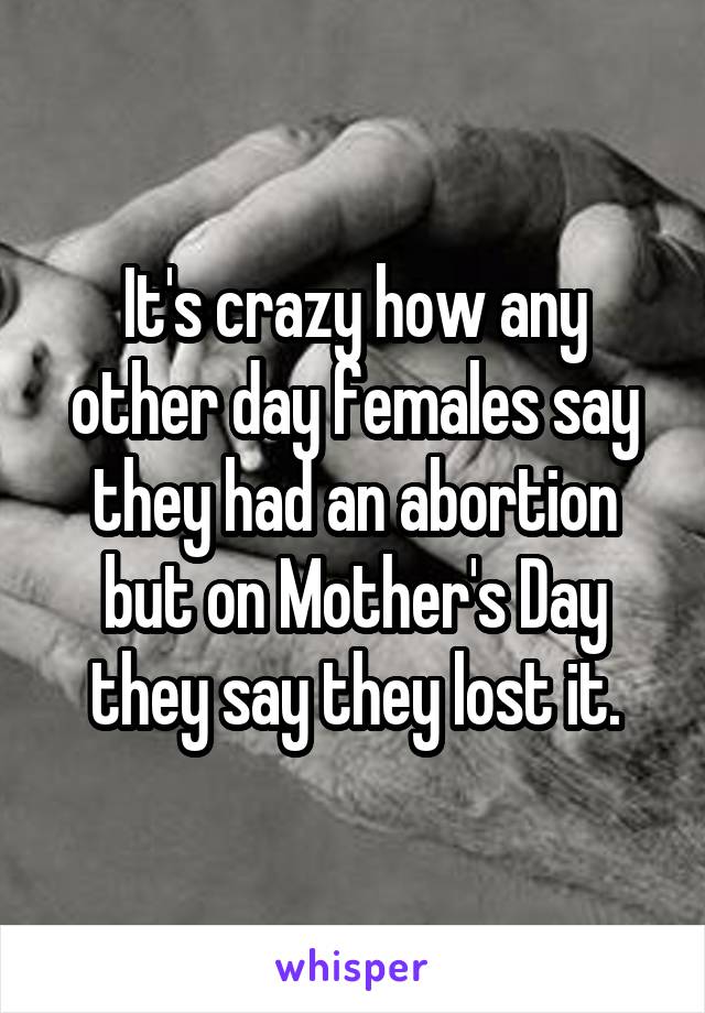 It's crazy how any other day females say they had an abortion but on Mother's Day they say they lost it.