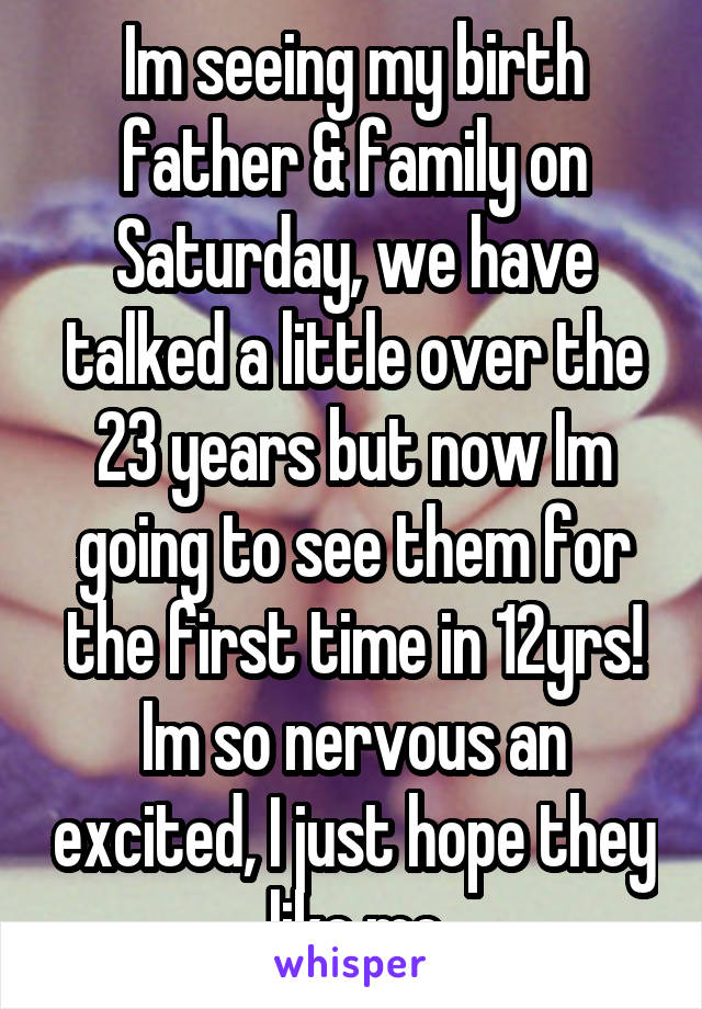 Im seeing my birth father & family on Saturday, we have talked a little over the 23 years but now Im going to see them for the first time in 12yrs! Im so nervous an excited, I just hope they like me