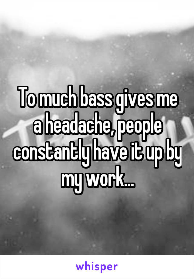 To much bass gives me a headache, people constantly have it up by my work...