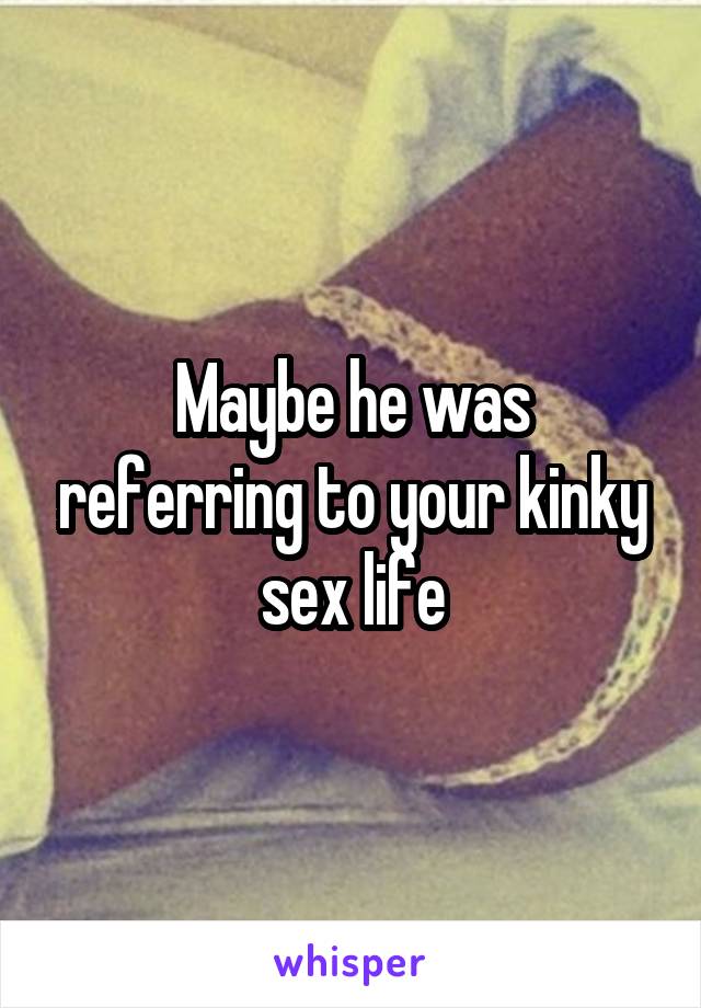 Maybe he was referring to your kinky sex life