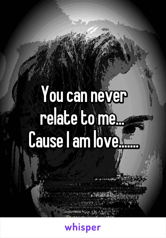 You can never
relate to me... 
Cause I am love.......