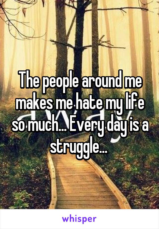 The people around me makes me hate my life so much... Every day is a struggle... 