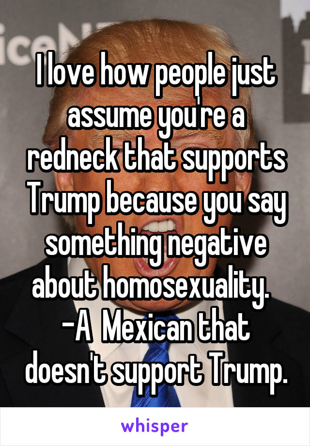 I love how people just assume you're a redneck that supports Trump because you say something negative about homosexuality.   -A  Mexican that doesn't support Trump.