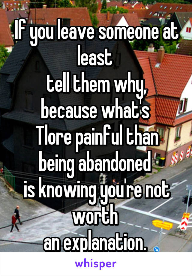 If you leave someone at least 
tell them why, because what's 
Tlore painful than being abandoned 
is knowing you're not worth 
an explanation. 