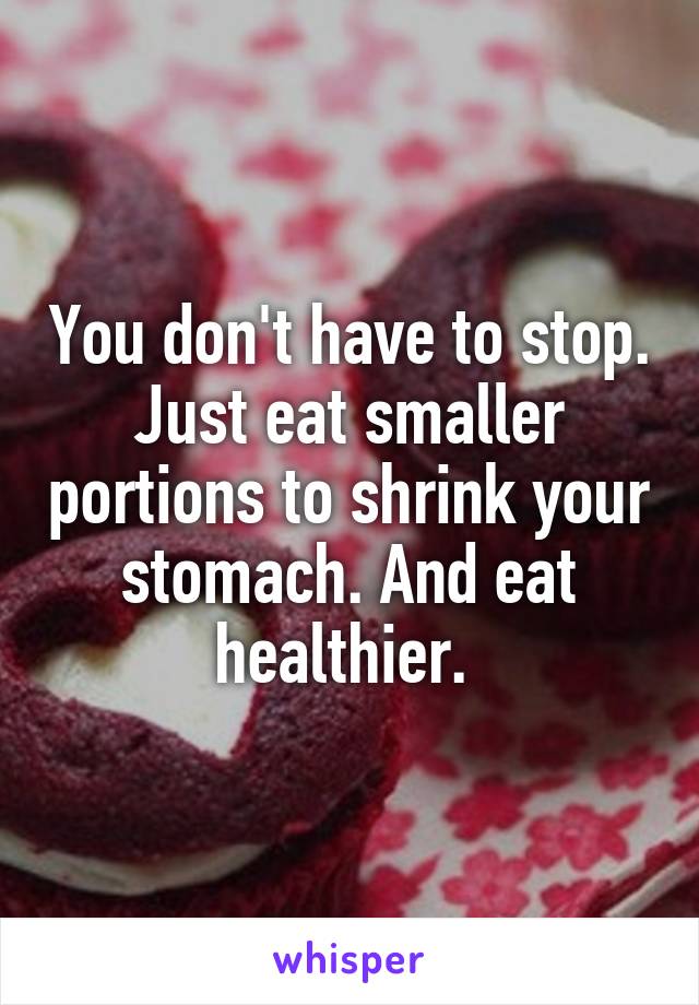 You don't have to stop. Just eat smaller portions to shrink your stomach. And eat healthier. 