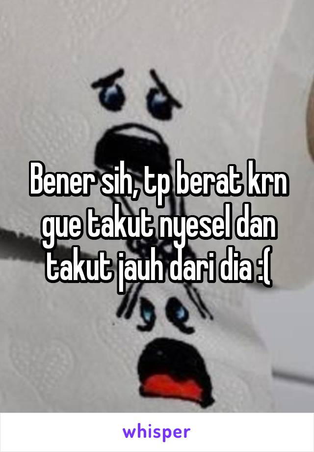 Bener sih, tp berat krn gue takut nyesel dan takut jauh dari dia :(