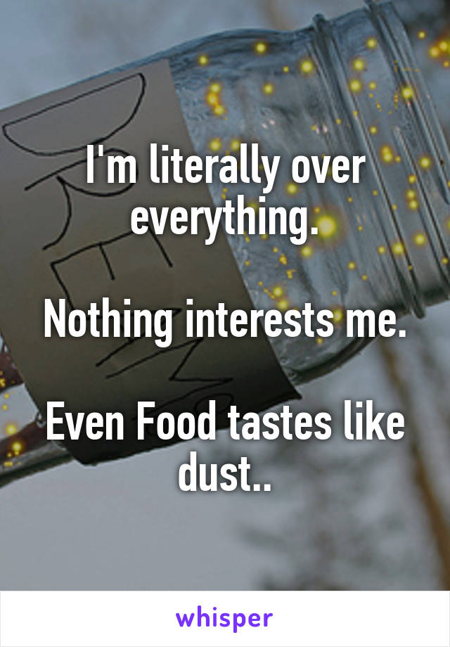 I'm literally over everything.

Nothing interests me.

Even Food tastes like dust..