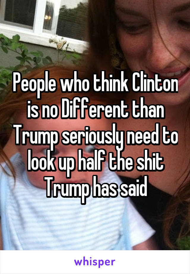 People who think Clinton is no Different than Trump seriously need to look up half the shit Trump has said