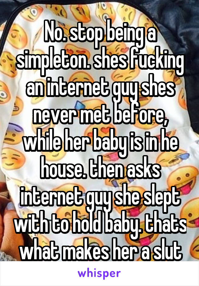 No. stop being a simpleton. shes fucking an internet guy shes never met before, while her baby is in he house. then asks internet guy she slept with to hold baby. thats what makes her a slut