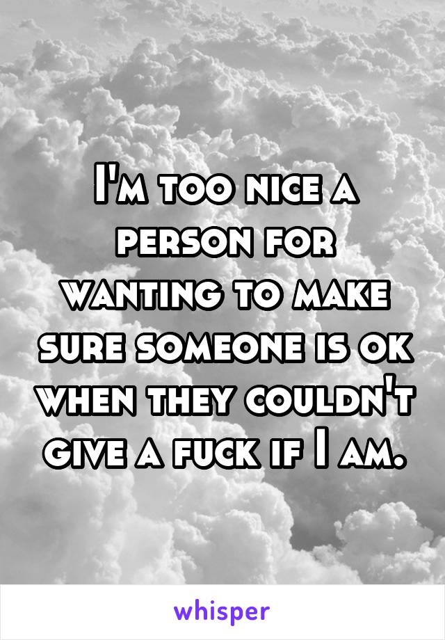 I'm too nice a person for wanting to make sure someone is ok when they couldn't give a fuck if I am.