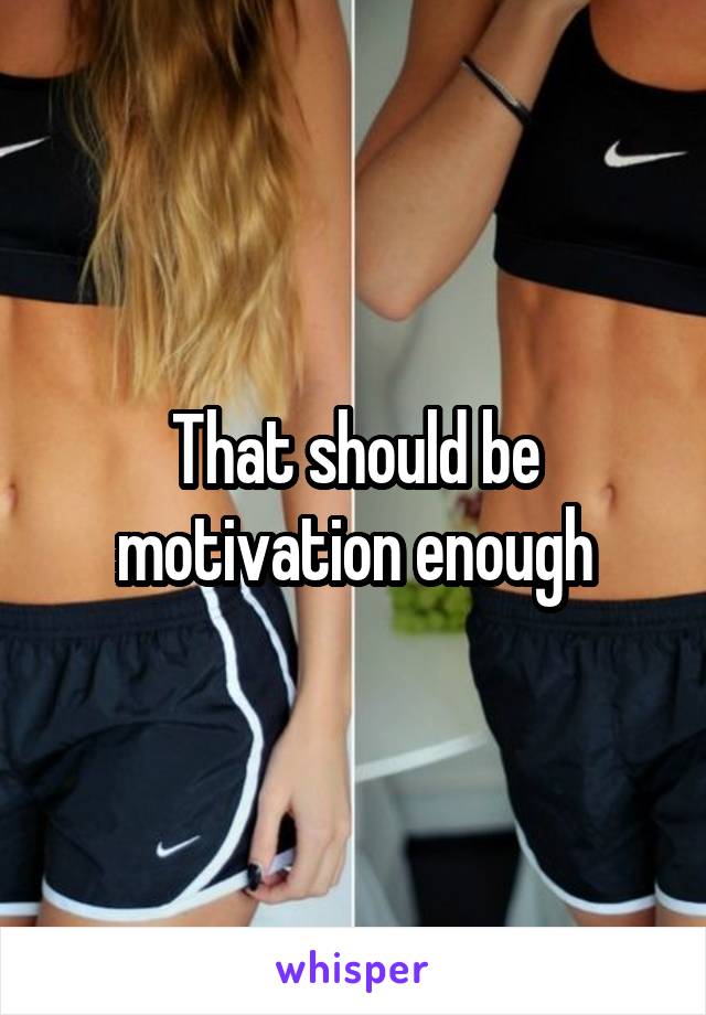 That should be motivation enough