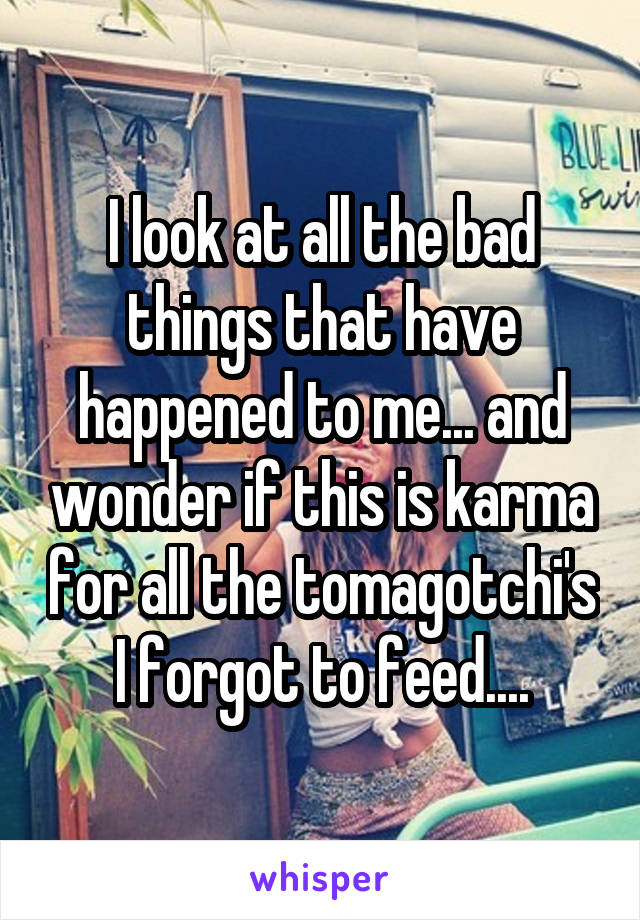 I look at all the bad things that have happened to me... and wonder if this is karma for all the tomagotchi's I forgot to feed....