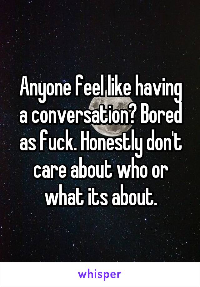 Anyone feel like having a conversation? Bored as fuck. Honestly don't care about who or what its about.