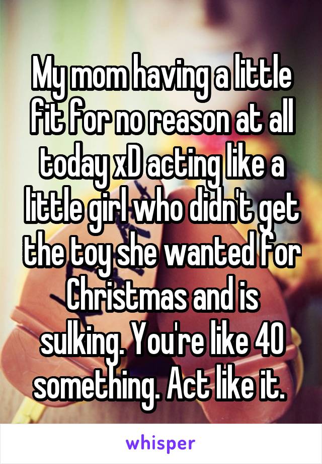 My mom having a little fit for no reason at all today xD acting like a little girl who didn't get the toy she wanted for Christmas and is sulking. You're like 40 something. Act like it. 