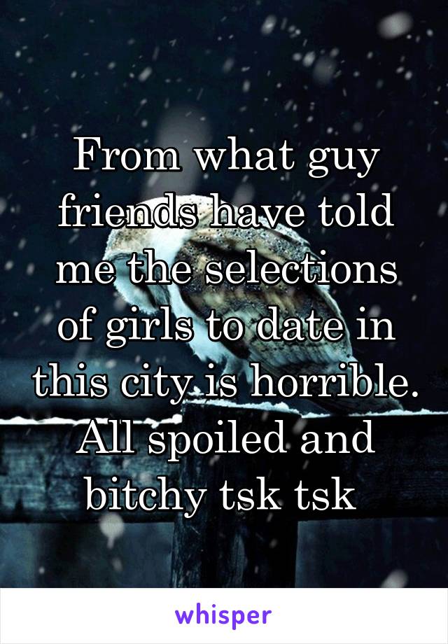 From what guy friends have told me the selections of girls to date in this city is horrible. All spoiled and bitchy tsk tsk 