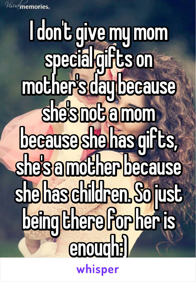 I don't give my mom special gifts on mother's day because she's not a mom because she has gifts, she's a mother because she has children. So just being there for her is enough:)