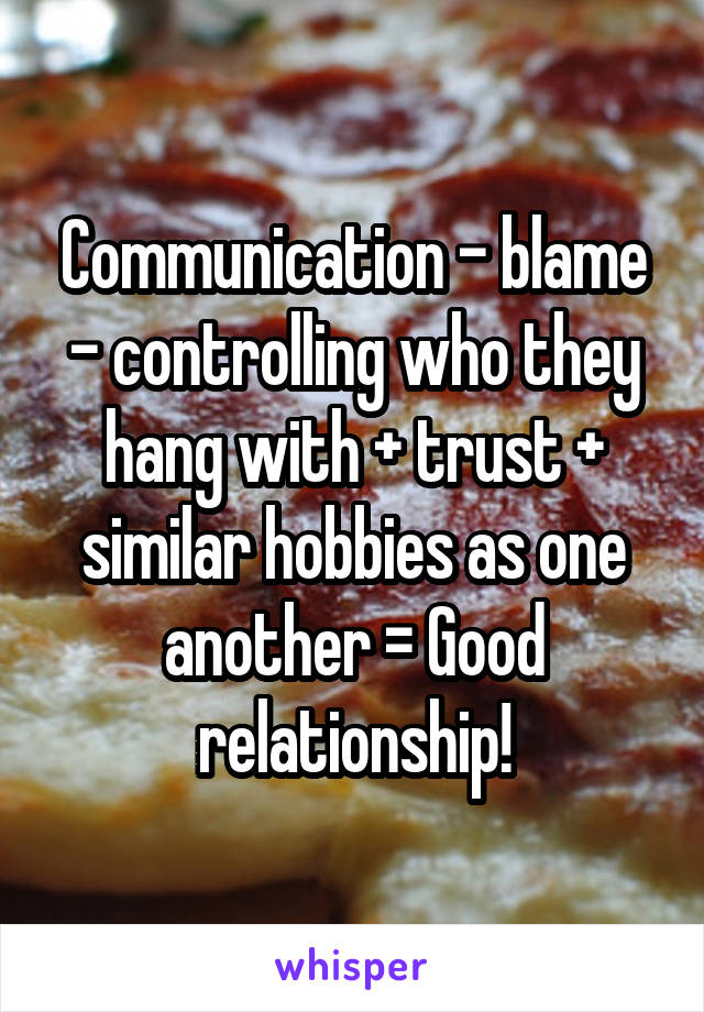 Communication - blame - controlling who they hang with + trust + similar hobbies as one another = Good relationship!