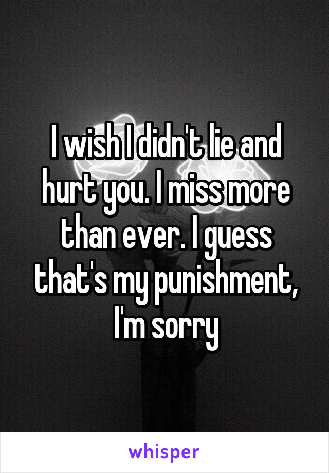 I wish I didn't lie and hurt you. I miss more than ever. I guess that's my punishment, I'm sorry